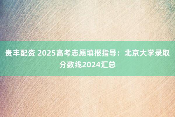 贵丰配资 2025高考志愿填报指导：北京大学录取分数线2024汇总