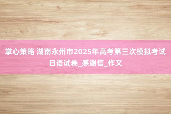 掌心策略 湖南永州市2025年高考第三次模拟考试日语试卷_感谢信_作文