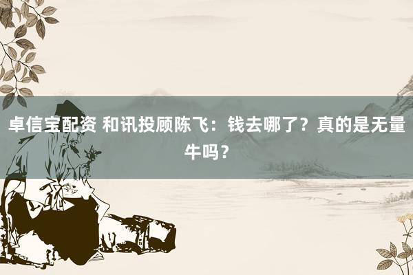 卓信宝配资 和讯投顾陈飞：钱去哪了？真的是无量牛吗？