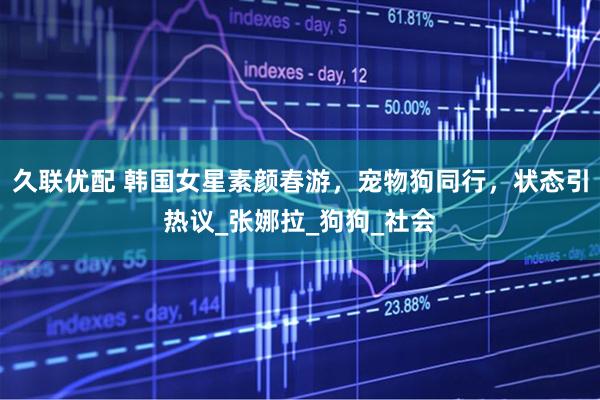 久联优配 韩国女星素颜春游，宠物狗同行，状态引热议_张娜拉_狗狗_社会