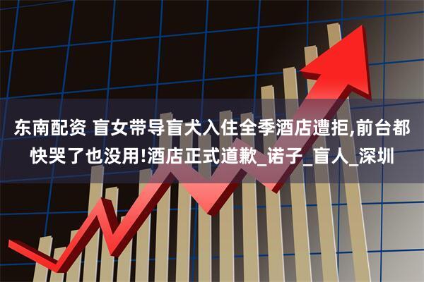 东南配资 盲女带导盲犬入住全季酒店遭拒,前台都快哭了也没用!酒店正式道歉_诺子_盲人_深圳