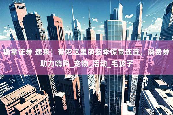 稳拿证券 速来！普陀这里萌宠季惊喜连连，消费券助力嗨购_宠物_活动_毛孩子