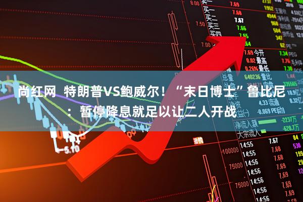 尚红网  特朗普VS鲍威尔！“末日博士”鲁比尼：暂停降息就足以让二人开战