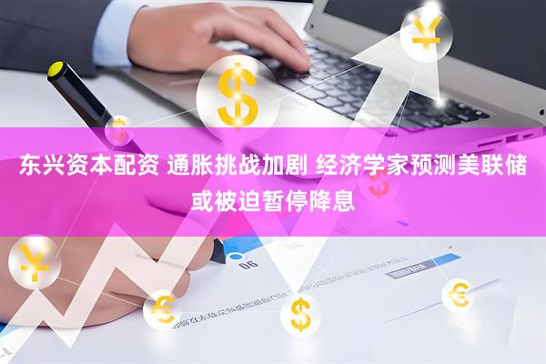 东兴资本配资 通胀挑战加剧 经济学家预测美联储或被迫暂停降息