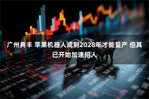 广州典丰 苹果机器人或到2028年才能量产 但其已开始加速招人