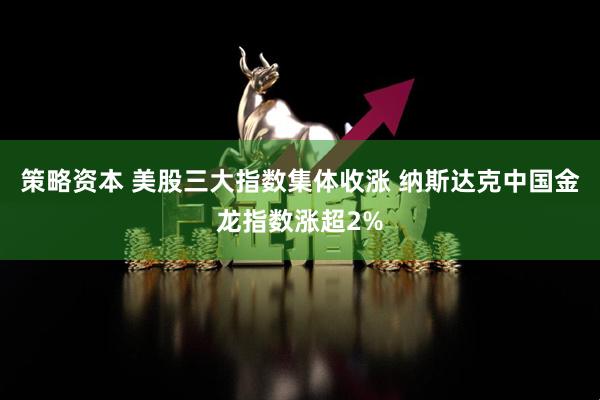 策略资本 美股三大指数集体收涨 纳斯达克中国金龙指数涨超2%