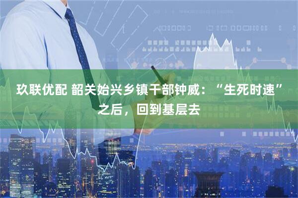 玖联优配 韶关始兴乡镇干部钟威：“生死时速”之后，回到基层去