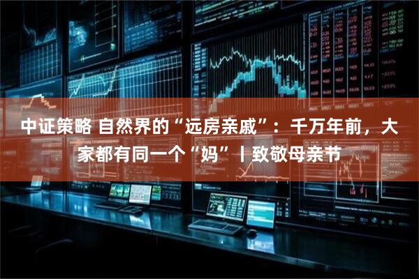 中证策略 自然界的“远房亲戚”：千万年前，大家都有同一个“妈”丨致敬母亲节