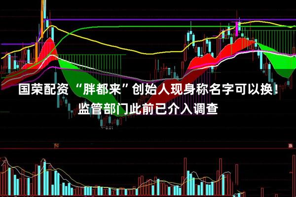 国荣配资 “胖都来”创始人现身称名字可以换！监管部门此前已介入调查