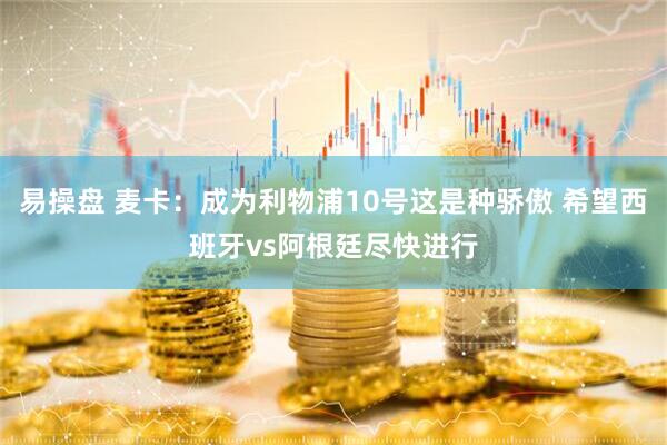 易操盘 麦卡：成为利物浦10号这是种骄傲 希望西班牙vs阿根廷尽快进行
