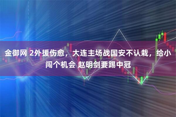 金御网 2外援伤愈，大连主场战国安不认栽，给小闯个机会 赵明剑要踢中冠