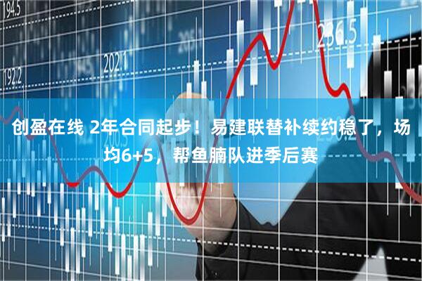 创盈在线 2年合同起步！易建联替补续约稳了，场均6+5，帮鱼腩队进季后赛