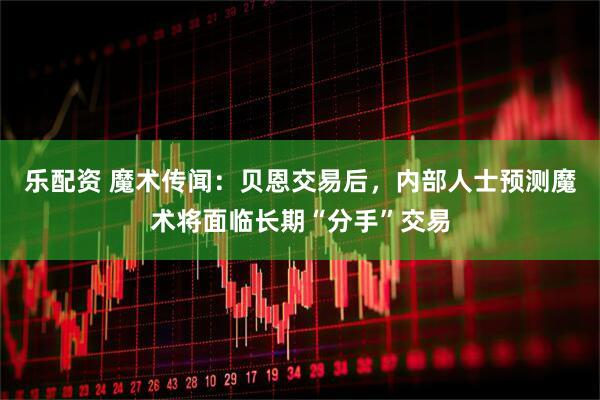 乐配资 魔术传闻：贝恩交易后，内部人士预测魔术将面临长期“分手”交易