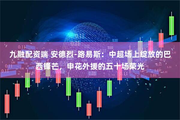 九融配资端 安德烈-路易斯：中超场上绽放的巴西锋芒，申花外援的五十场荣光