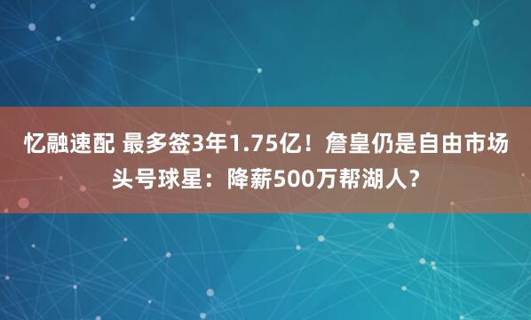 忆融速配 最多签3年1.75亿！詹皇仍是自由市场头号球星：降薪500万帮湖人？