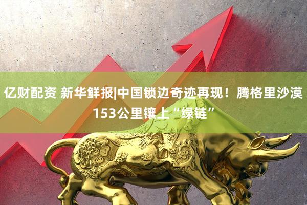 亿财配资 新华鲜报|中国锁边奇迹再现！腾格里沙漠153公里镶上“绿链”