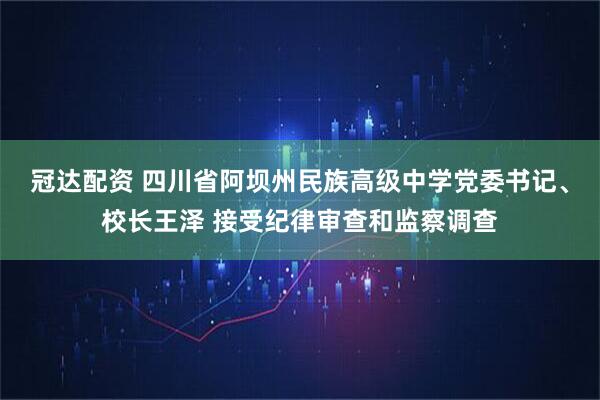 冠达配资 四川省阿坝州民族高级中学党委书记、校长王泽 接受纪律审查和监察调查