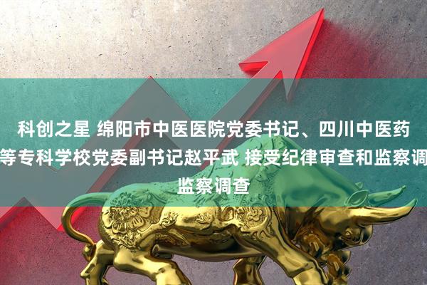 科创之星 绵阳市中医医院党委书记、四川中医药高等专科学校党委副书记赵平武 接受纪律审查和监察调查
