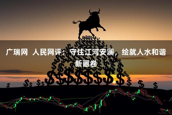 广瑞网  人民网评：守住江河安澜，绘就人水和谐新画卷
