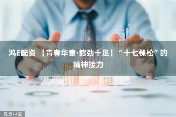 鸿E配资 【青春华章·赣劲十足】“十七棵松”的精神接力