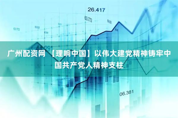 广州配资网 【理响中国】以伟大建党精神铸牢中国共产党人精神支柱