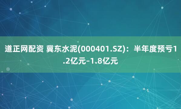 道正网配资 冀东水泥(000401.SZ)：半年度预亏1.2亿元–1.8亿元