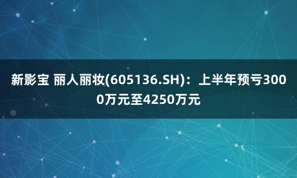 新影宝 丽人丽妆(605136.SH)：上半年预亏3000万元至4250万元