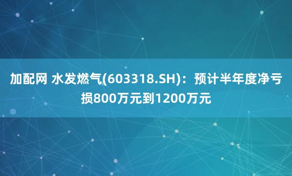 加配网 水发燃气(603318.SH)：预计半年度净亏损800万元到1200万元