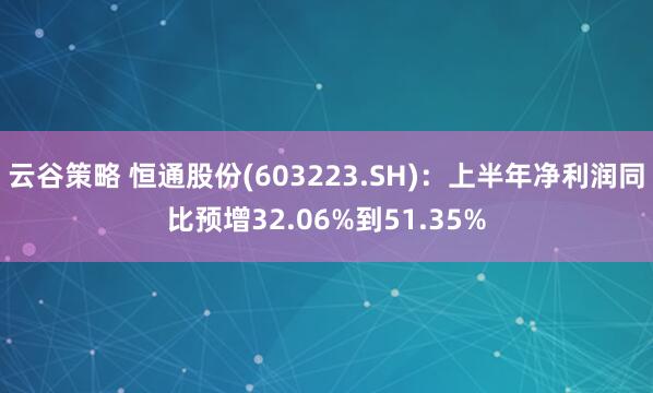 云谷策略 恒通股份(603223.SH)：上半年净利润同比预增32.06%到51.35%