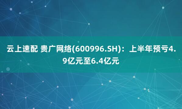 云上速配 贵广网络(600996.SH)：上半年预亏4.9亿元至6.4亿元