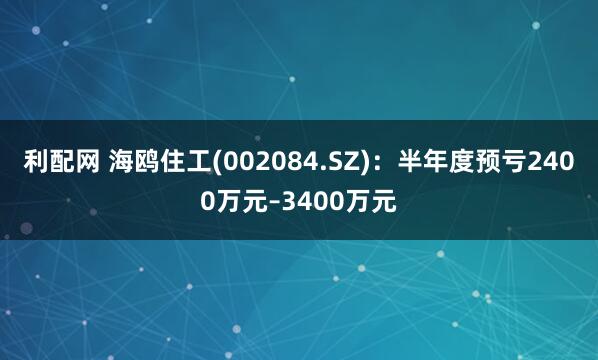 利配网 海鸥住工(002084.SZ)：半年度预亏2400万元–3400万元
