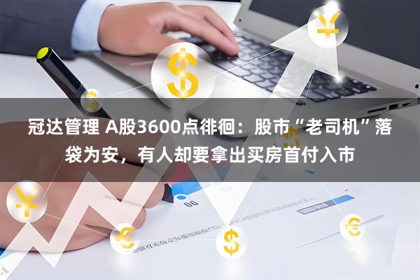 冠达管理 A股3600点徘徊：股市“老司机”落袋为安，有人却要拿出买房首付入市