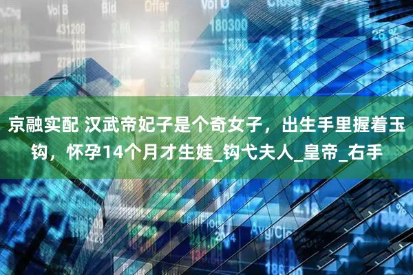 京融实配 汉武帝妃子是个奇女子，出生手里握着玉钩，怀孕14个月才生娃_钩弋夫人_皇帝_右手