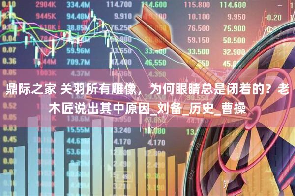 鼎际之家 关羽所有雕像，为何眼睛总是闭着的？老木匠说出其中原因_刘备_历史_曹操