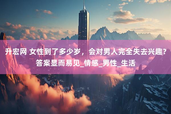 升宏网 女性到了多少岁，会对男人完全失去兴趣？答案显而易见_情感_男性_生活