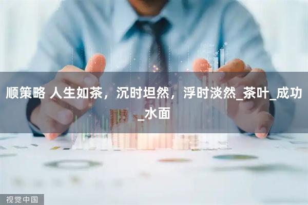 顺策略 人生如茶，沉时坦然，浮时淡然_茶叶_成功_水面