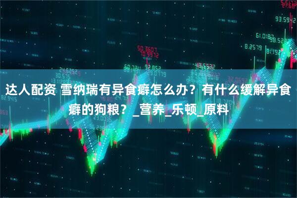 达人配资 雪纳瑞有异食癖怎么办？有什么缓解异食癖的狗粮？_营养_乐顿_原料