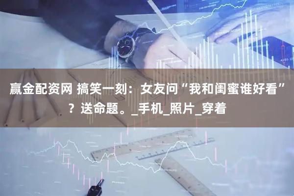 赢金配资网 搞笑一刻：女友问“我和闺蜜谁好看”？送命题。_手机_照片_穿着