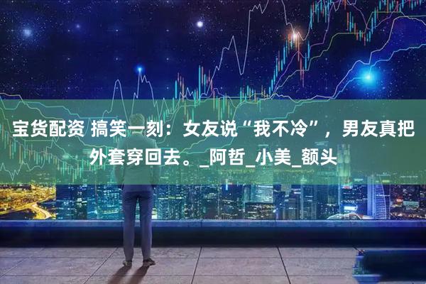 宝货配资 搞笑一刻：女友说“我不冷”，男友真把外套穿回去。_阿哲_小美_额头