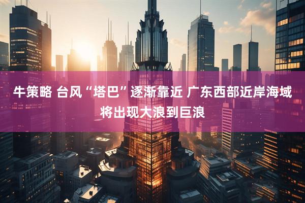 牛策略 台风“塔巴”逐渐靠近 广东西部近岸海域将出现大浪到巨浪