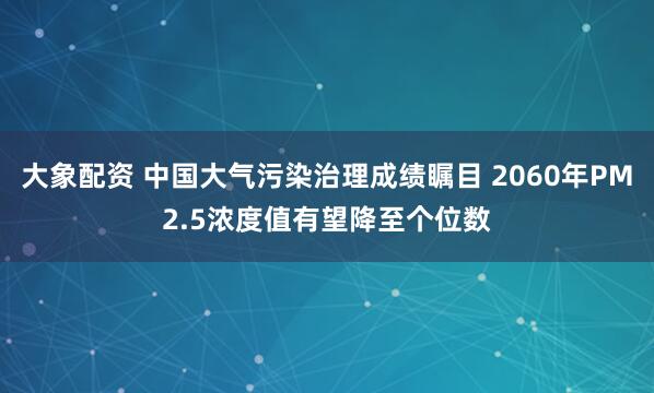 大象配资 中国大气污染治理成绩瞩目 2060年PM2.5浓度值有望降至个位数