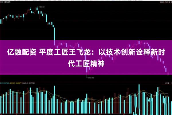 亿融配资 平度工匠王飞龙：以技术创新诠释新时代工匠精神