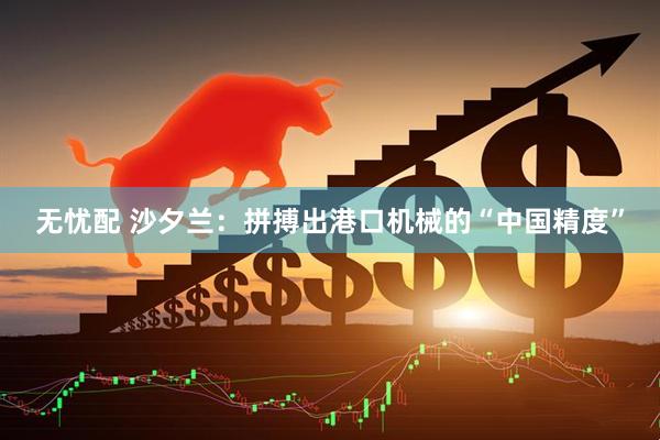 无忧配 沙夕兰：拼搏出港口机械的“中国精度”