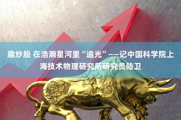 趣炒股 在浩瀚星河里“追光”——记中国科学院上海技术物理研究所研究员陆卫