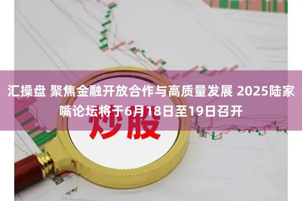 汇操盘 聚焦金融开放合作与高质量发展 2025陆家嘴论坛将于6月18日至19日召开