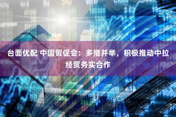 台面优配 中国贸促会：多措并举，积极推动中拉经贸务实合作