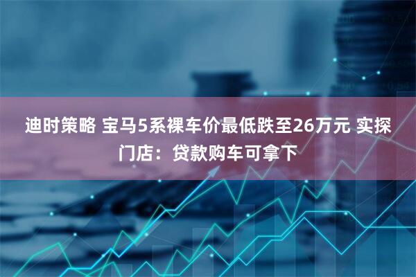 迪时策略 宝马5系裸车价最低跌至26万元 实探门店：贷款购车可拿下
