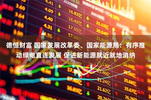 德恒财富 国家发展改革委、国家能源局：有序推动绿电直连发展 促进新能源就近就地消纳