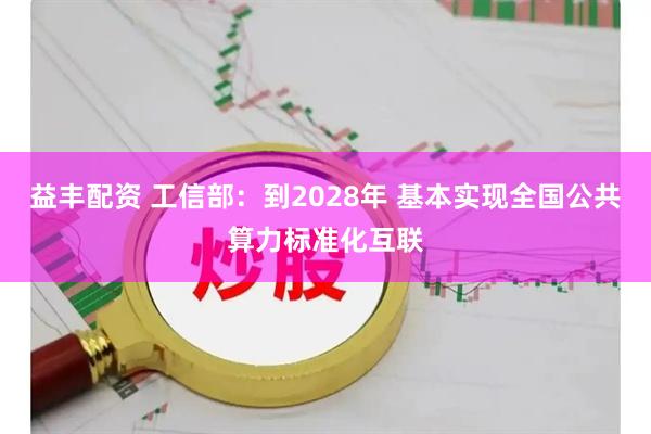 益丰配资 工信部：到2028年 基本实现全国公共算力标准化互联
