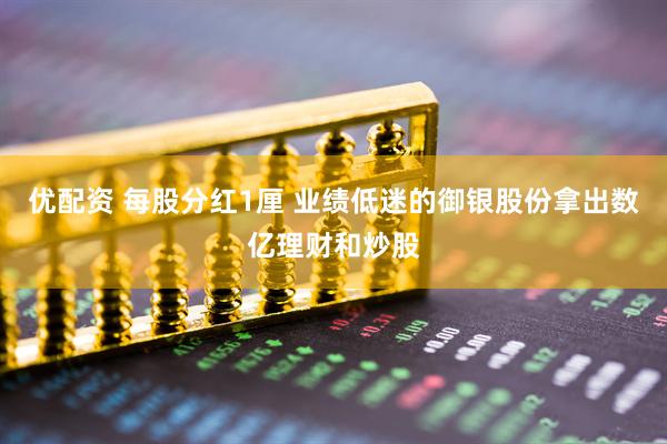 优配资 每股分红1厘 业绩低迷的御银股份拿出数亿理财和炒股
